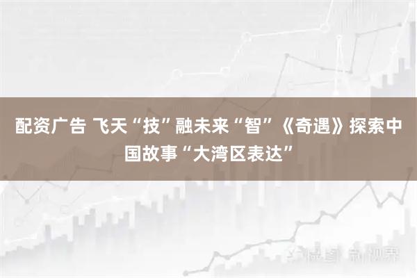 配资广告 飞天“技”融未来“智”《奇遇》探索中国故事“大湾区表达”