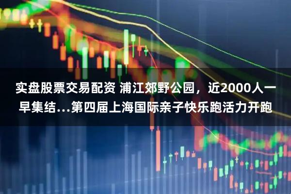 实盘股票交易配资 浦江郊野公园，近2000人一早集结…第四届上海国际亲子快乐跑活力开跑