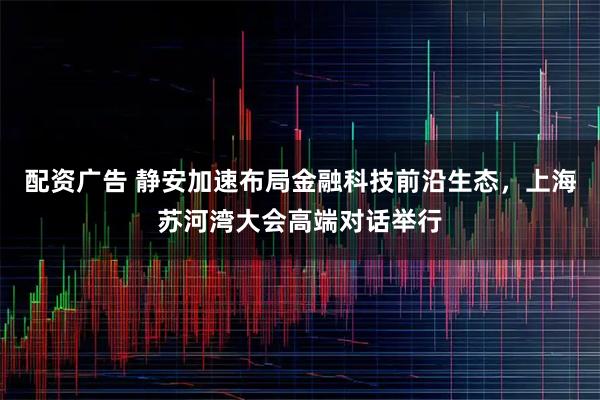 配资广告 静安加速布局金融科技前沿生态，上海苏河湾大会高端对话举行