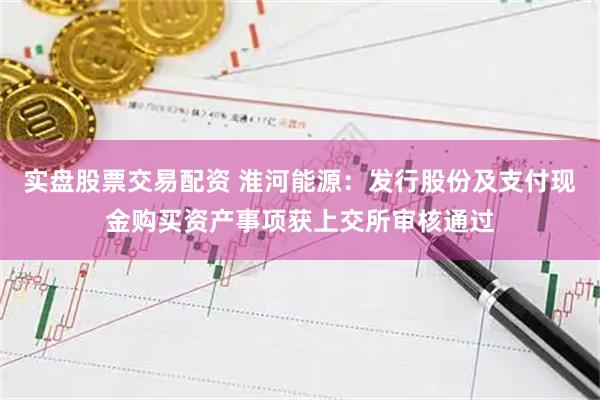 实盘股票交易配资 淮河能源：发行股份及支付现金购买资产事项获上交所审核通过