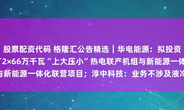 股票配资代码 格隆汇公告精选︱华电能源：拟投资120.43亿元富发电厂2×66万千瓦“上大压小”热电联产机组与新能源一体化联营项目；淳中科技：业务不涉及液冷服务器的生产制造