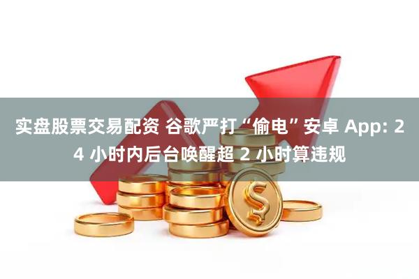 实盘股票交易配资 谷歌严打“偷电”安卓 App: 24 小时内后台唤醒超 2 小时算违规