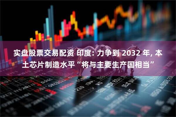 实盘股票交易配资 印度: 力争到 2032 年, 本土芯片制造水平“将与主要生产国相当”