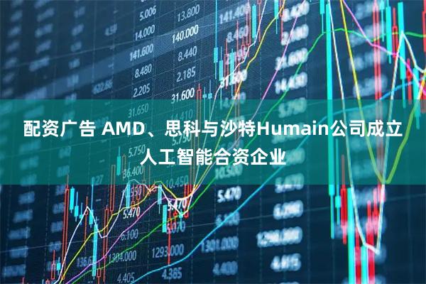 配资广告 AMD、思科与沙特Humain公司成立人工智能合资企业