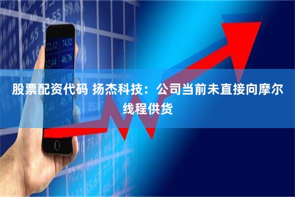 股票配资代码 扬杰科技：公司当前未直接向摩尔线程供货