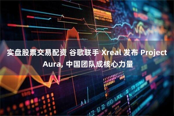 实盘股票交易配资 谷歌联手 Xreal 发布 Project Aura, 中国团队成核心力量