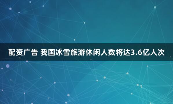 配资广告 我国冰雪旅游休闲人数将达3.6亿人次