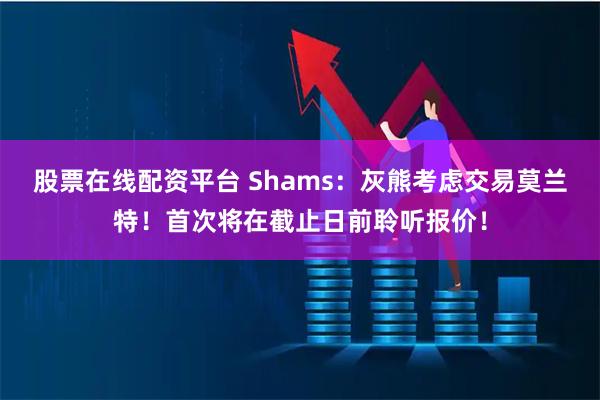 股票在线配资平台 Shams：灰熊考虑交易莫兰特！首次将在截止日前聆听报价！