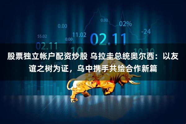 股票独立帐户配资炒股 乌拉圭总统奥尔西：以友谊之树为证，乌中携手共绘合作新篇