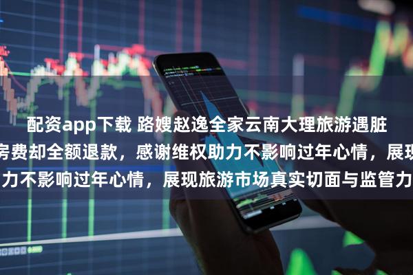 配资app下载 路嫂赵逸全家云南大理旅游遇脏乱差民宿，本以为损失房费却全额退款，感谢维权助力不影响过年心情，展现旅游市场真实切面与监管力度