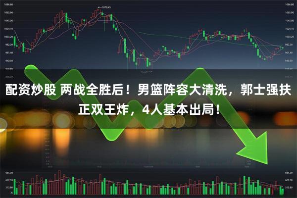配资炒股 两战全胜后！男篮阵容大清洗，郭士强扶正双王炸，4人基本出局！