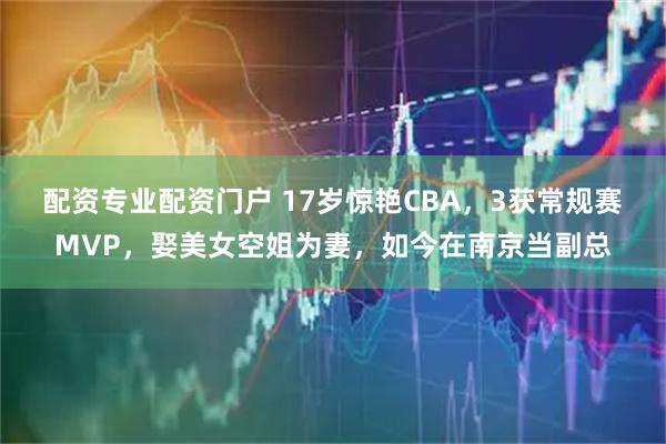 配资专业配资门户 17岁惊艳CBA,3获常规赛MVP,娶美女空姐为妻,如今在南京当副总