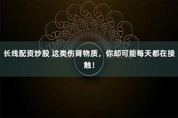 长线配资炒股 这类伤肾物质，你却可能每天都在接触！