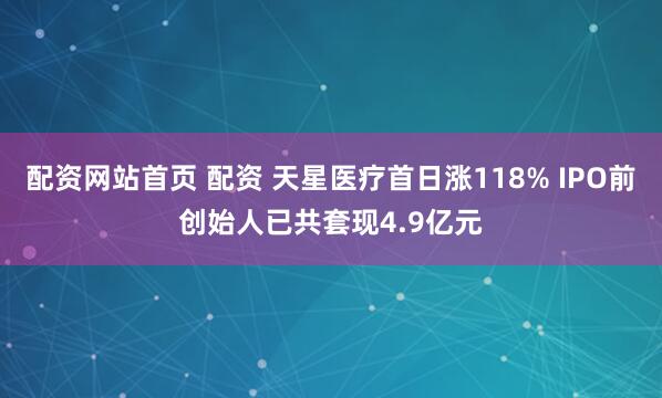 配资网站首页 配资 天星医疗首日涨118% IPO前创始人已共套现4.9亿元