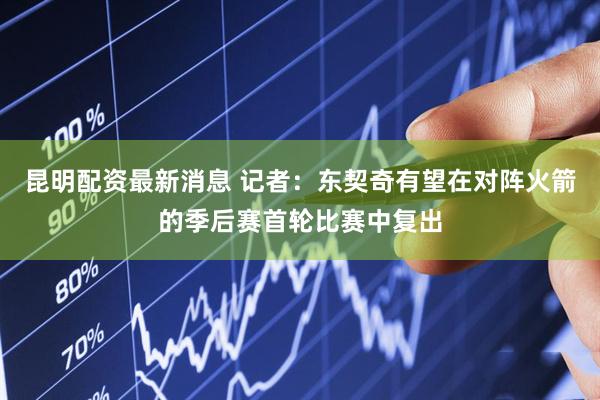 昆明配资最新消息 记者：东契奇有望在对阵火箭的季后赛首轮比赛中复出