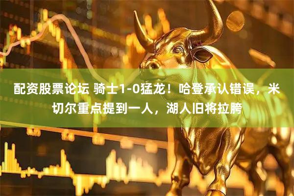 配资股票论坛 骑士1-0猛龙！哈登承认错误，米切尔重点提到一人，湖人旧将拉胯