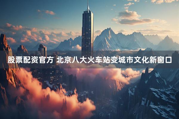 股票配资官方 北京八大火车站变城市文化新窗口