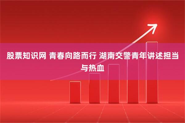 股票知识网 青春向路而行 湖南交警青年讲述担当与热血