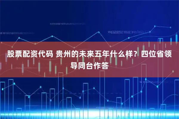 股票配资代码 贵州的未来五年什么样？四位省领导同台作答
