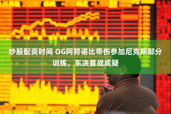 炒股配资时间 OG阿努诺比带伤参加尼克斯部分训练，东决首战成疑