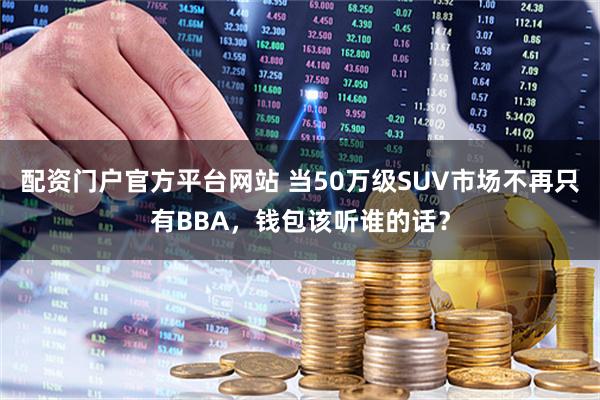 配资门户官方平台网站 当50万级SUV市场不再只有BBA，钱包该听谁的话？