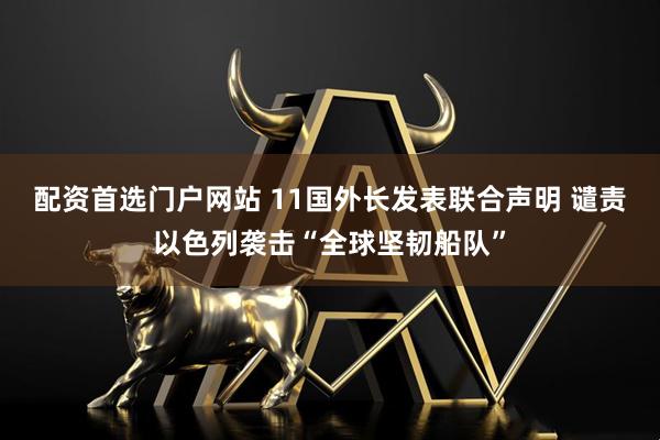 配资首选门户网站 11国外长发表联合声明 谴责以色列袭击“全球坚韧船队”