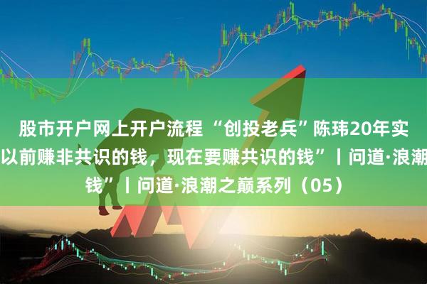 股市开户网上开户流程 “创投老兵”陈玮20年实战经验复盘：“以前赚非共识的钱，现在要赚共识的钱”丨问道·浪潮之巅系列（05）